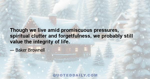 Though we live amid promiscuous pressures, spiritual clutter and forgetfulness, we probably still value the integrity of life.