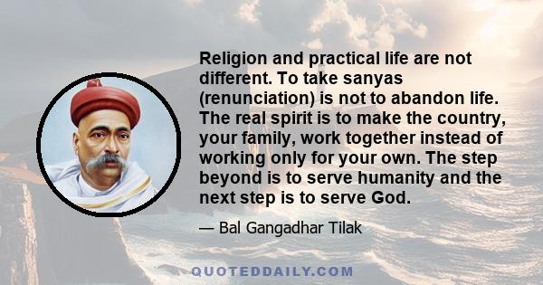 Religion and practical life are not different. To take sanyas (renunciation) is not to abandon life. The real spirit is to make the country, your family, work together instead of working only for your own. The step