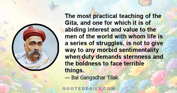 The most practical teaching of the Gita, and one for which it is of abiding interest and value to the men of the world with whom life is a series of struggles, is not to give way to any morbid sentimentality when duty