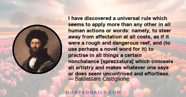 I have discovered a universal rule which seems to apply more than any other in all human actions or words: namely, to steer away from affectation at all costs, as if it were a rough and dangerous reef, and (to use