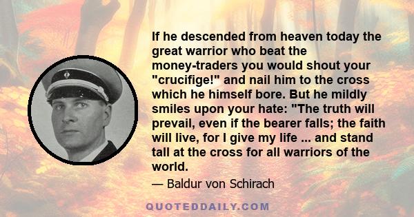 If he descended from heaven today the great warrior who beat the money-traders you would shout your crucifige! and nail him to the cross which he himself bore. But he mildly smiles upon your hate: The truth will