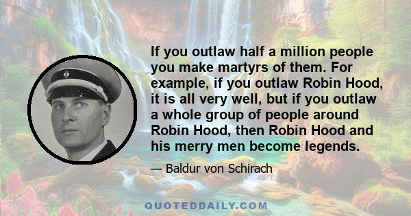 If you outlaw half a million people you make martyrs of them. For example, if you outlaw Robin Hood, it is all very well, but if you outlaw a whole group of people around Robin Hood, then Robin Hood and his merry men