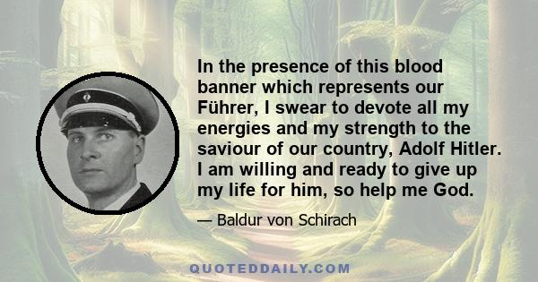 In the presence of this blood banner which represents our Führer, I swear to devote all my energies and my strength to the saviour of our country, Adolf Hitler. I am willing and ready to give up my life for him, so help 