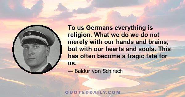 To us Germans everything is religion. What we do we do not merely with our hands and brains, but with our hearts and souls. This has often become a tragic fate for us.