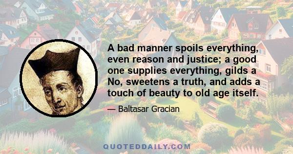 A bad manner spoils everything, even reason and justice; a good one supplies everything, gilds a No, sweetens a truth, and adds a touch of beauty to old age itself.