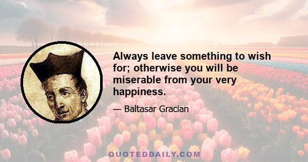 Always leave something to wish for; otherwise you will be miserable from your very happiness.