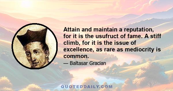 Attain and maintain a reputation, for it is the usufruct of fame. A stiff climb, for it is the issue of excellence, as rare as mediocrity is common.