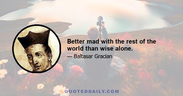 Better mad with the rest of the world than wise alone.