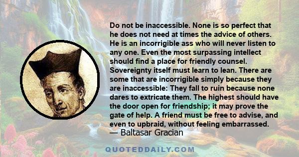 Do not be inaccessible. None is so perfect that he does not need at times the advice of others. He is an incorrigible ass who will never listen to any one. Even the most surpassing intellect should find a place for