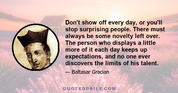 Don't show off every day, or you'll stop surprising people. There must always be some novelty left over. The person who displays a little more of it each day keeps up expectations, and no one ever discovers the limits