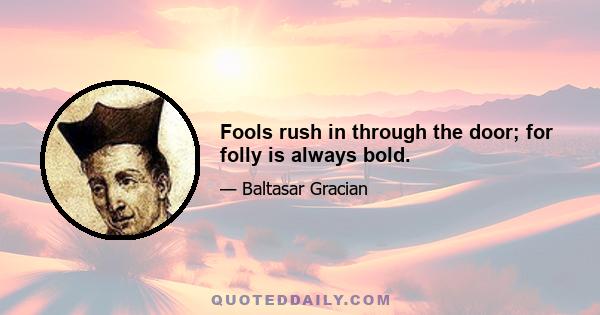 Fools rush in through the door; for folly is always bold.