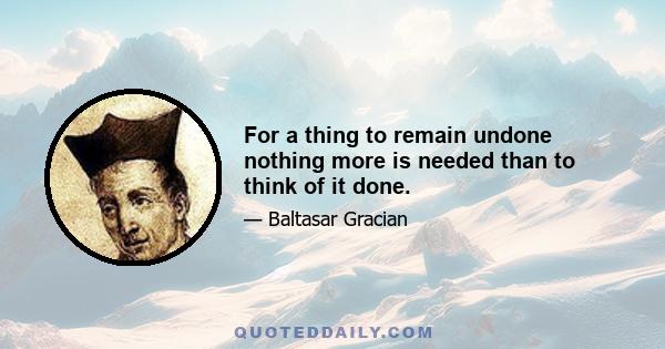 For a thing to remain undone nothing more is needed than to think of it done.