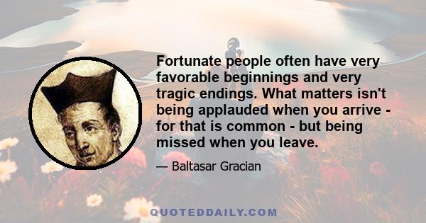 Fortunate people often have very favorable beginnings and very tragic endings. What matters isn't being applauded when you arrive - for that is common - but being missed when you leave.