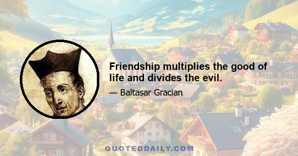 Friendship multiplies the good of life and divides the evil.