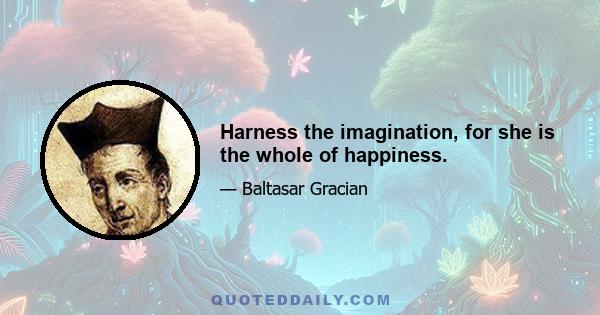 Harness the imagination, for she is the whole of happiness.