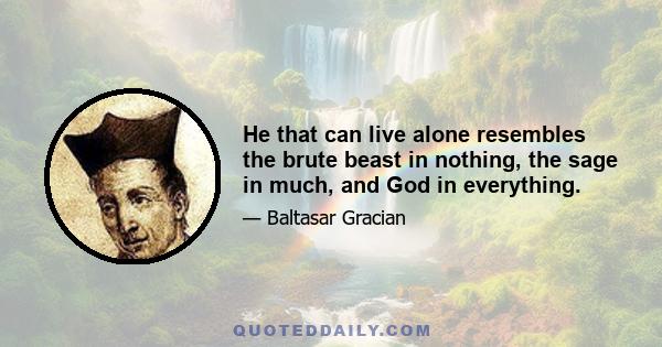 He that can live alone resembles the brute beast in nothing, the sage in much, and God in everything.