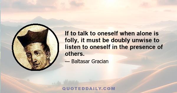 If to talk to oneself when alone is folly, it must be doubly unwise to listen to oneself in the presence of others.