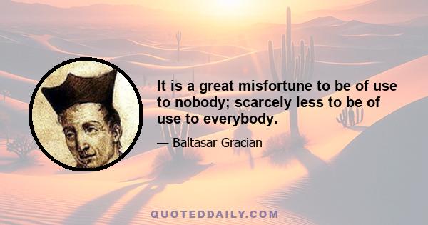 It is a great misfortune to be of use to nobody; scarcely less to be of use to everybody.