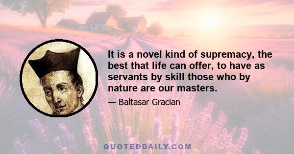 It is a novel kind of supremacy, the best that life can offer, to have as servants by skill those who by nature are our masters.