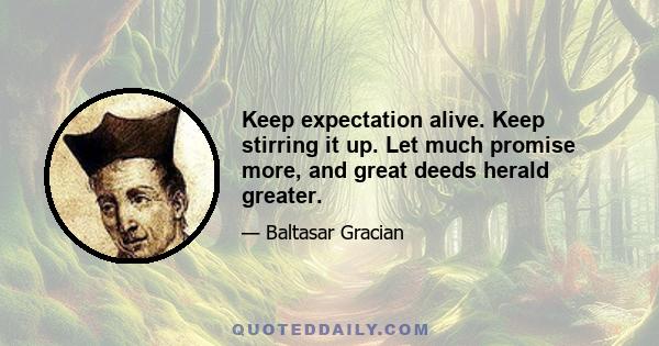 Keep expectation alive. Keep stirring it up. Let much promise more, and great deeds herald greater.