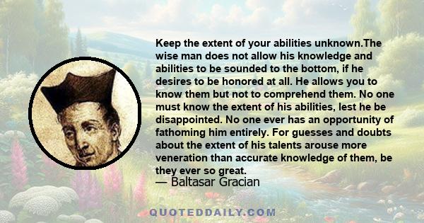 Keep the extent of your abilities unknown.The wise man does not allow his knowledge and abilities to be sounded to the bottom, if he desires to be honored at all. He allows you to know them but not to comprehend them.