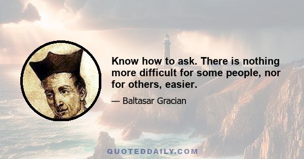 Know how to ask. There is nothing more difficult for some people, nor for others, easier.