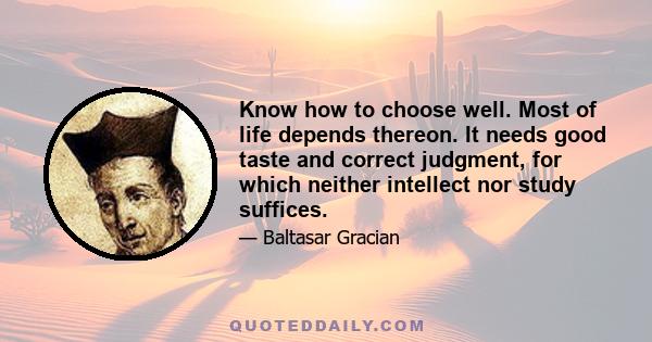 Know how to choose well. Most of life depends thereon. It needs good taste and correct judgment, for which neither intellect nor study suffices.