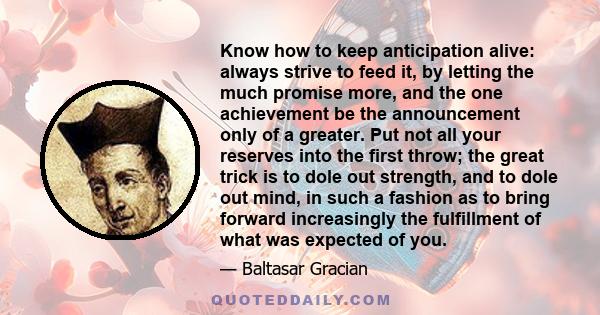 Know how to keep anticipation alive: always strive to feed it, by letting the much promise more, and the one achievement be the announcement only of a greater. Put not all your reserves into the first throw; the great