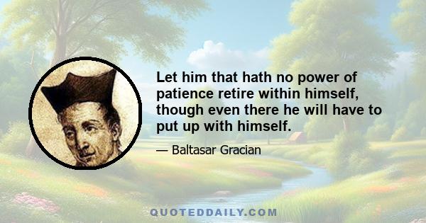 Let him that hath no power of patience retire within himself, though even there he will have to put up with himself.