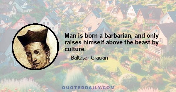 Man is born a barbarian, and only raises himself above the beast by culture.