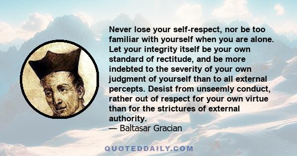 Never lose your self-respect, nor be too familiar with yourself when you are alone. Let your integrity itself be your own standard of rectitude, and be more indebted to the severity of your own judgment of yourself than 