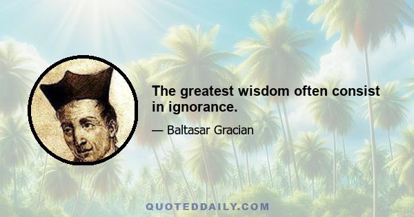 The greatest wisdom often consist in ignorance.