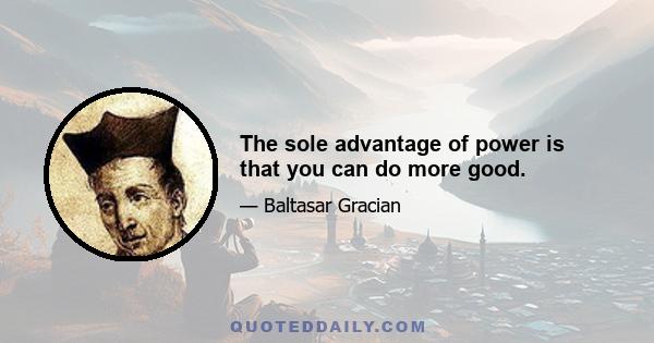 The sole advantage of power is that you can do more good.