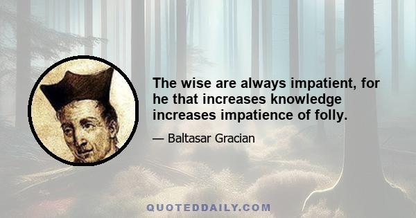 The wise are always impatient, for he that increases knowledge increases impatience of folly.