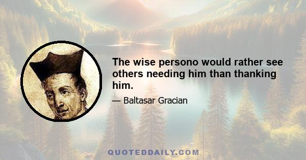 The wise persono would rather see others needing him than thanking him.