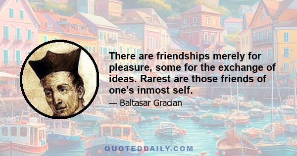 There are friendships merely for pleasure, some for the exchange of ideas. Rarest are those friends of one's inmost self.