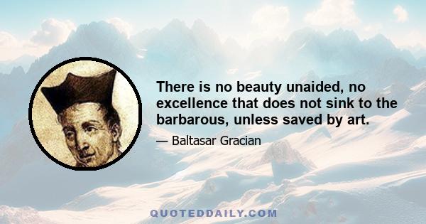 There is no beauty unaided, no excellence that does not sink to the barbarous, unless saved by art.