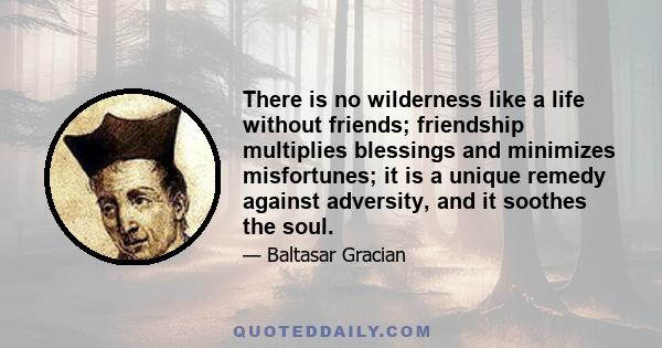 There is no wilderness like a life without friends; friendship multiplies blessings and minimizes misfortunes; it is a unique remedy against adversity, and it soothes the soul.