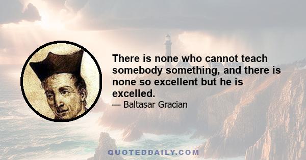 There is none who cannot teach somebody something, and there is none so excellent but he is excelled.