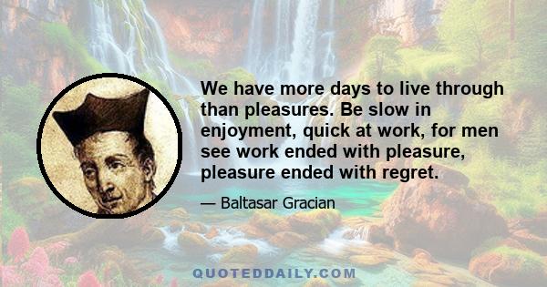 We have more days to live through than pleasures. Be slow in enjoyment, quick at work, for men see work ended with pleasure, pleasure ended with regret.