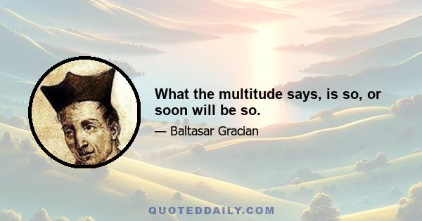 What the multitude says, is so, or soon will be so.