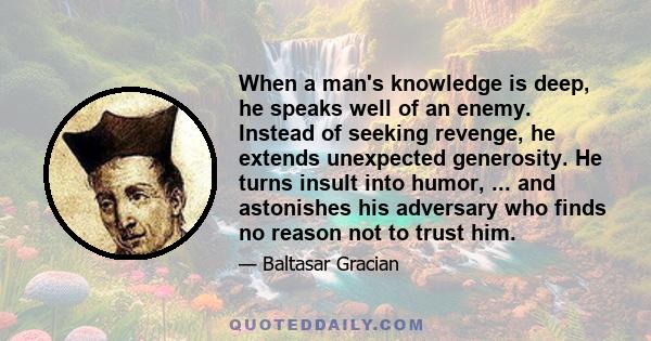 When a man's knowledge is deep, he speaks well of an enemy. Instead of seeking revenge, he extends unexpected generosity. He turns insult into humor, ... and astonishes his adversary who finds no reason not to trust him.