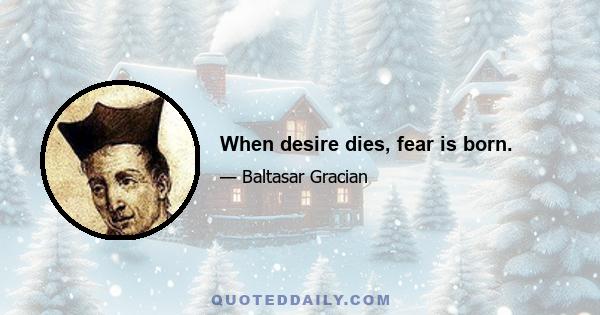 When desire dies, fear is born.