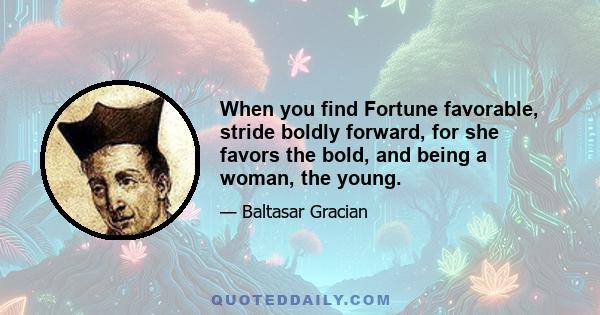 When you find Fortune favorable, stride boldly forward, for she favors the bold, and being a woman, the young.