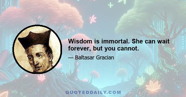 Wisdom is immortal. She can wait forever, but you cannot.