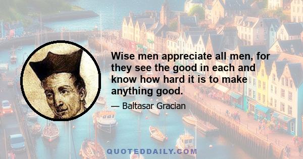 Wise men appreciate all men, for they see the good in each and know how hard it is to make anything good.