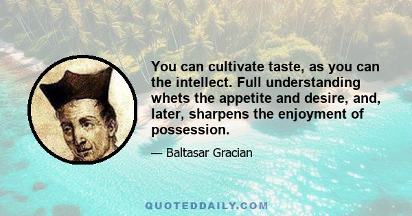 You can cultivate taste, as you can the intellect. Full understanding whets the appetite and desire, and, later, sharpens the enjoyment of possession.