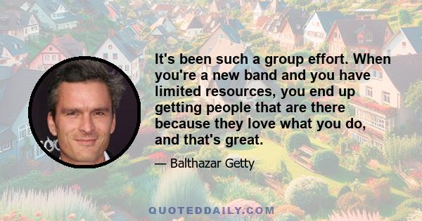 It's been such a group effort. When you're a new band and you have limited resources, you end up getting people that are there because they love what you do, and that's great.