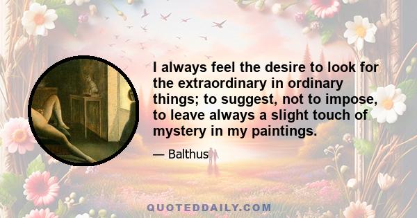 I always feel the desire to look for the extraordinary in ordinary things; to suggest, not to impose, to leave always a slight touch of mystery in my paintings.