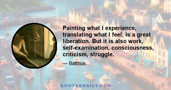 Painting what I experience, translating what I feel, is a great liberation. But it is also work, self-examination, consciousness, criticism, struggle.